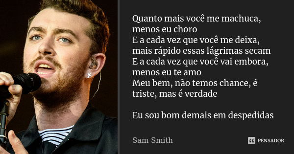 Quanto mais você me machuca, menos eu choro E a cada vez que você me deixa, mais rápido essas lágrimas secam E a cada vez que você vai embora, menos eu te amo M... Frase de Sam Smith.