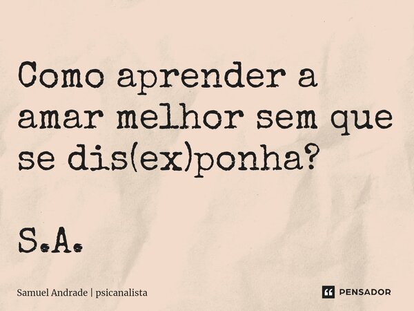 Como aprender a amar melhor sem que se dis(ex)ponha? S.A.... Frase de Samuel Andrade  psicanalista.