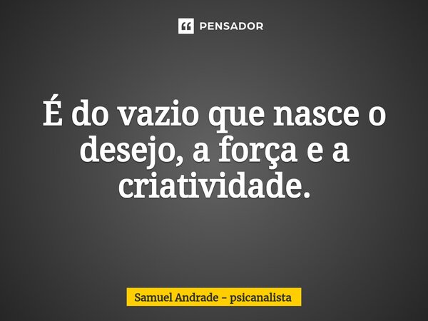 ⁠É do vazio que nasce o desejo, a força e a criatividade.... Frase de Samuel Andrade - psicanalista.