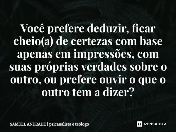 ⁠Você prefere deduzir, ficar cheio(a) de certezas com base apenas em impressões, com suas próprias verdades sobre o outro, ou prefere ouvir o que o outro tem a ... Frase de SAMUEL ANDRADE  psicanalista e teólogo.