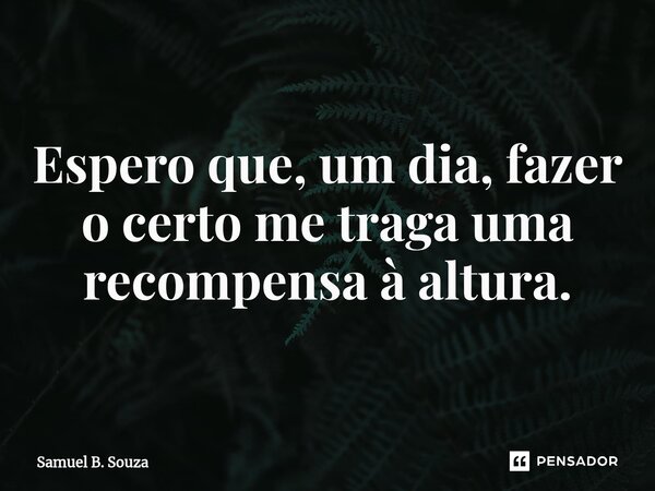 ⁠Espero que, um dia, fazer o certo me traga uma recompensa à altura.... Frase de Samuel B. Souza.