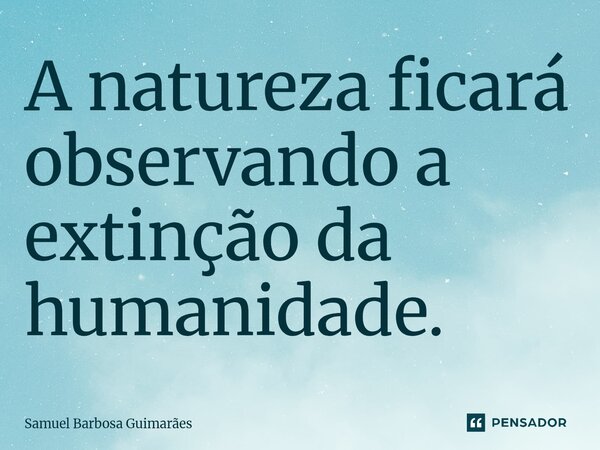 ⁠A natureza ficará observando a extinção da humanidade.... Frase de Samuel Barbosa Guimarães.