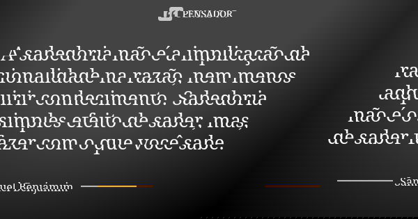 A sabedoria não é a implicação da racionalidade na razão, nem menos adquirir conhecimento. Sabedoria não é o simples efeito de saber, mas, de saber fazer com o ... Frase de Samuel Benjamim.