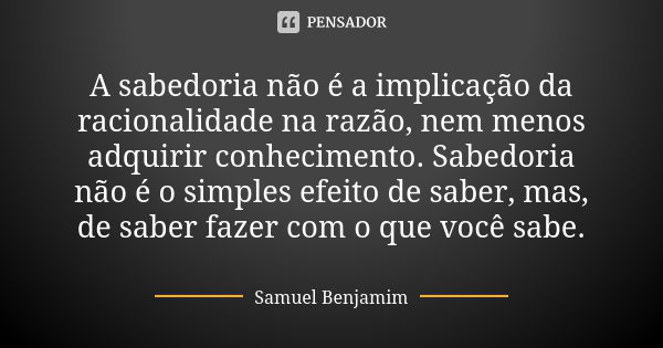 A sabedoria não é a implicação da racionalidade na razão, nem menos adquirir conhecimento. Sabedoria não é o simples efeito de saber, mas, de saber fazer com o ... Frase de Samuel Benjamim.