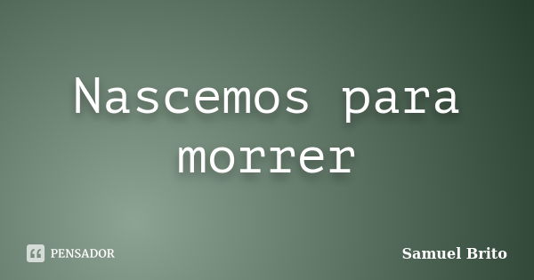 Nascemos para morrer... Frase de Samuel Brito.