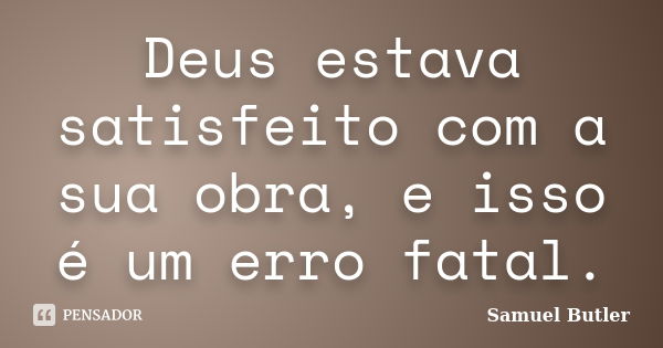 Deus estava satisfeito com a sua obra, e isso é um erro fatal.... Frase de Samuel Butler.