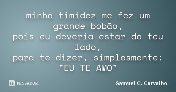 minha timidez me fez um grande bobão, pois eu deveria estar do teu lado, para te dizer, simplesmente: "EU TE AMO"... Frase de Samuel C. Carvalho.