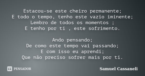 Estacou-se este cheiro permanente; E todo o tempo, tenho este vazio iminente; Lembro de todos os momentos ; E tenho por ti , este sofrimento. Ando pensando; De ... Frase de Samuel Cassaneli.