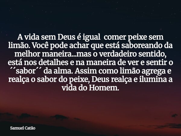 A vida sem Deus é igual comer peixe sem limão. Você pode achar que está saboreando da melhor maneira...mas o verdadeiro sentido, está nos detalhes e na maneira ... Frase de Samuel Catão.