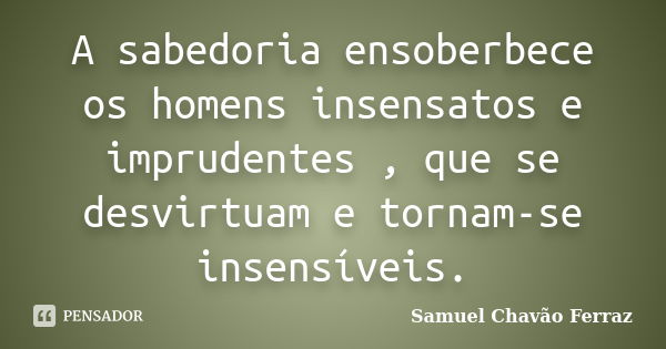 A sabedoria ensoberbece os homens insensatos e imprudentes , que se desvirtuam e tornam-se insensíveis.... Frase de Samuel Chavão Ferraz.