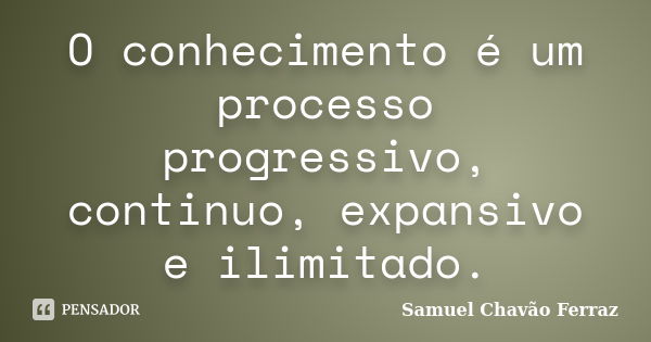 O conhecimento é um processo progressivo, continuo, expansivo e ilimitado.... Frase de Samuel Chavão Ferraz.