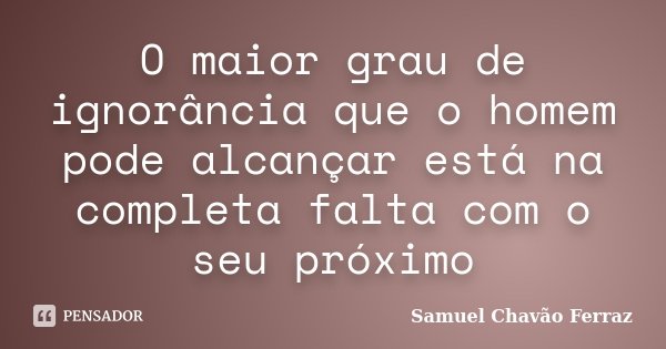O maior grau de ignorância que o homem pode alcançar está na completa falta com o seu próximo... Frase de Samuel Chavão Ferraz.