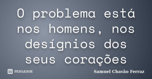 O problema está nos homens, nos desígnios dos seus corações... Frase de Samuel Chavão Ferraz.