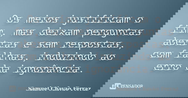 Os meios justificam o fim, mas deixam perguntas abertas e sem respostas, com falhas, induzindo ao erro da ignorância.... Frase de Samuel Chavão Ferraz.