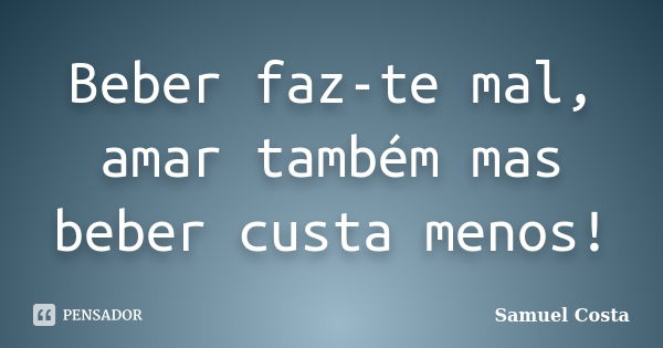 Beber faz-te mal, amar também mas beber custa menos!... Frase de Samuel Costa.