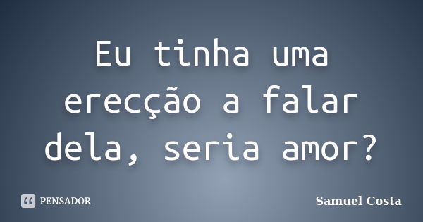 Eu tinha uma erecção a falar dela, seria amor?... Frase de Samuel Costa.