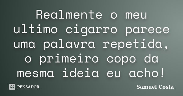 Realmente o meu ultimo cigarro parece uma palavra repetida, o primeiro copo da mesma ideia eu acho!... Frase de Samuel Costa.