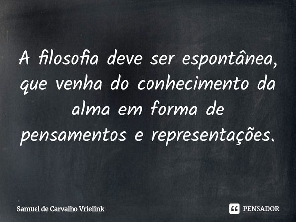 ⁠A filosofia deve ser espontânea, que venha do conhecimento da alma em forma de pensamentos e representações.... Frase de Samuel de Carvalho Vrielink.