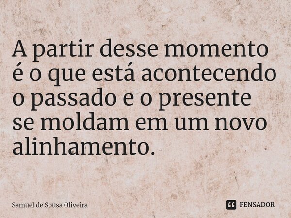 ⁠A partir desse momento é o que está acontecendo o passado e o presente se moldam em um novo alinhamento.... Frase de Samuel de Sousa Oliveira.