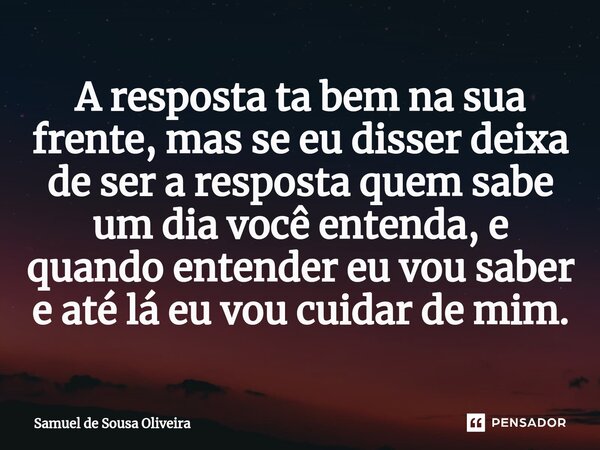 ⁠A resposta ta bem na sua frente, mas se eu disser deixa de ser a resposta quem sabe um dia você entenda, e quando entender eu vou saber e até lá eu vou cuidar ... Frase de Samuel de Sousa Oliveira.