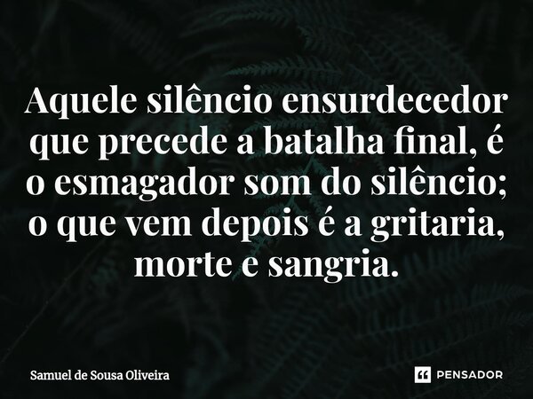 Aquele silêncio ensurdecedor que precede a batalha final, é o esmagador som do silêncio; o que vem depois é a gritaria, morte e sangria.... Frase de Samuel de Sousa Oliveira.
