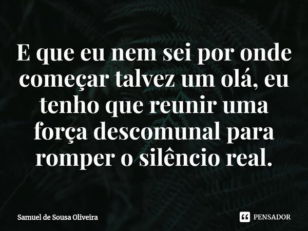 ⁠E que eu nem sei por onde começar talvez um olá, eu tenho que reunir uma força descomunal para romper o silêncio real.... Frase de Samuel de Sousa Oliveira.