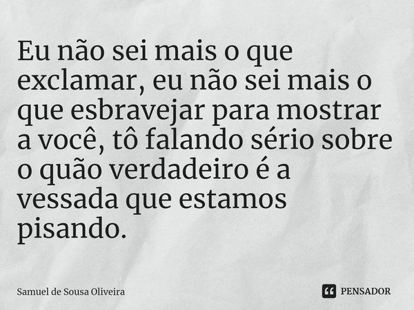 ⁠Eu não sei mais o que exclamar, eu não sei mais o que esbravejar para mostrar a você, tô falando sério sobre o quão verdadeiro é a vessada que estamos pisando.... Frase de Samuel de Sousa Oliveira.