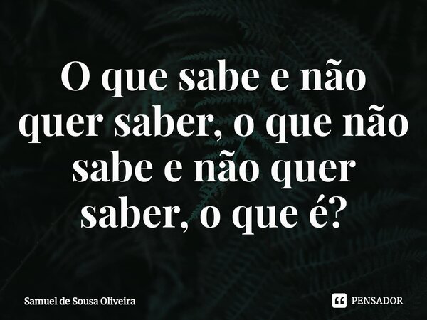 ⁠O que sabe e não quer saber, o que não sabe e não quer saber, o que é?... Frase de Samuel de Sousa Oliveira.