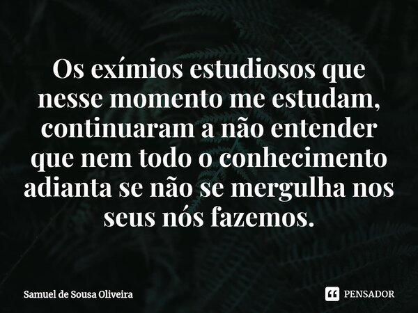 ⁠Os exímios estudiosos que nesse momento me estudam, continuaram a não entender que nem todo o conhecimento adianta se não se mergulha nos seus nós fazemos.... Frase de Samuel de Sousa Oliveira.
