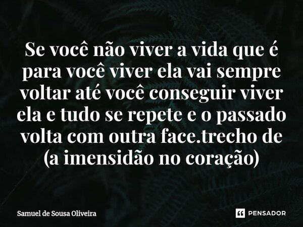 ⁠Se você não viver a vida que é para você viver ela vai sempre voltar até você conseguir viver ela e tudo se repete e o passado volta com outra face.trecho de (... Frase de Samuel de Sousa Oliveira.