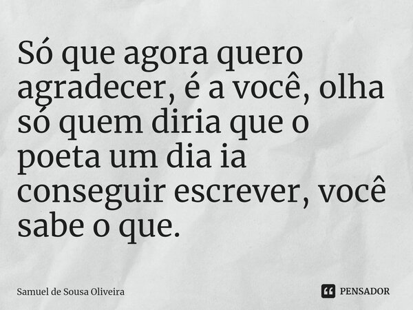 Só que agora quero agradecer, é a você, olha só quem diria que o poeta um dia ia conseguir escrever, você sabe o que.... Frase de Samuel de Sousa Oliveira.