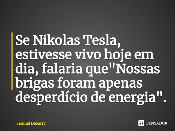 ⁠Se Nikolas Tesla, estivesse vivo hoje em dia, falaria que "Nossas brigas foram apenas desperdício de energia".... Frase de Samuel Debarry.
