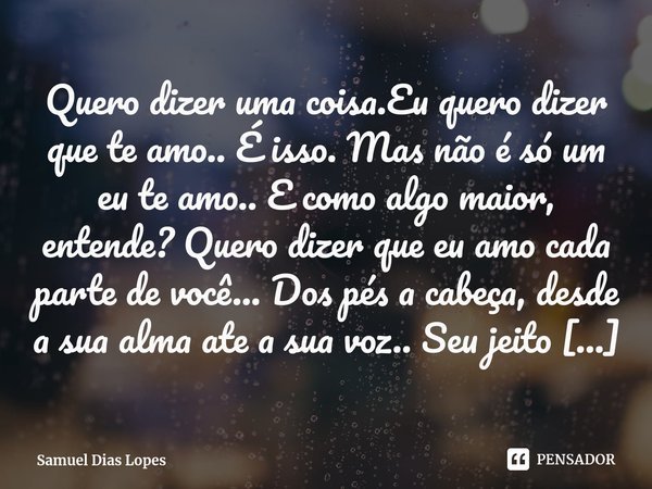 ⁠Quero dizer uma coisa.Eu quero dizer que te amo.. É isso. Mas não é só um eu te amo.. E como algo maior, entende? Quero dizer que eu amo cada parte de você... ... Frase de Samuel Dias Lopes.