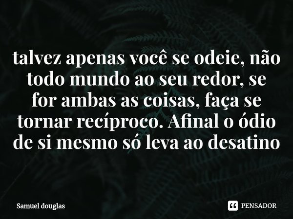 ⁠⁠talvez apenas você se odeie, não todo mundo ao seu redor, se for ambas as coisas, faça se tornar recíproco. Afinal o ódio de si mesmo só leva ao desatino... Frase de Samuel douglas.