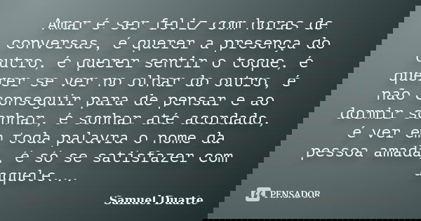Amar é ser feliz com horas de conversas, é querer a presença do outro, é querer sentir o toque, é querer se ver no olhar do outro, é não conseguir para de pensa... Frase de Samuel Duarte.