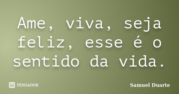 Ame, viva, seja feliz, esse é o sentido da vida.... Frase de Samuel Duarte.