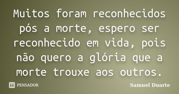 Muitos foram reconhecidos pós a morte, espero ser reconhecido em vida, pois não quero a glória que a morte trouxe aos outros.... Frase de Samuel Duarte.