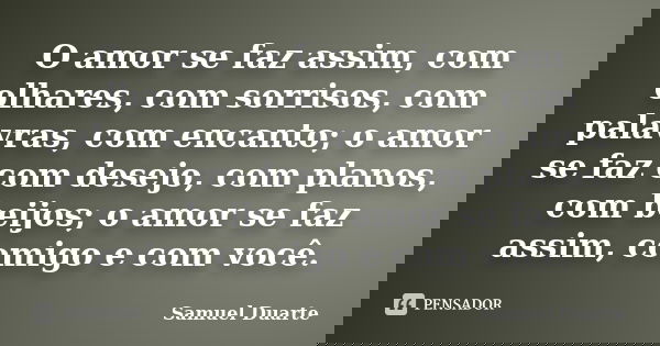 O amor se faz assim, com olhares, com sorrisos, com palavras, com encanto; o amor se faz com desejo, com planos, com beijos; o amor se faz assim, comigo e com v... Frase de Samuel Duarte.