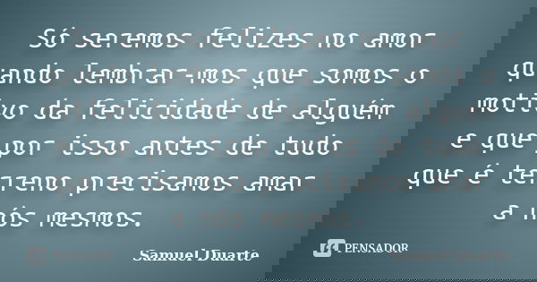 Só seremos felizes no amor quando lembrar-mos que somos o motivo da felicidade de alguém e que por isso antes de tudo que é terreno precisamos amar a nós mesmos... Frase de Samuel Duarte.