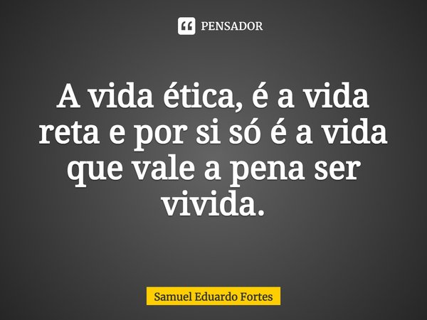 ⁠A vida ética, é a vida reta e por si só é a vida que vale a pena ser vivida.... Frase de Samuel Eduardo Fortes.