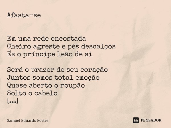 Afasta-se
Em uma rede encostada
Cheiro agreste e pés descalços
És o príncipe leão de si Será o prazer de seu coração
Juntos somos total emoção
Quase aberto o ... Frase de Samuel Eduardo Fortes.