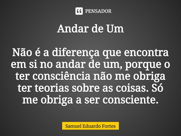 Andar de Um ⁠Não é a diferença que encontra em si no andar de um, porque o ter consciência não me obriga ter teorias sobre as coisas. Só me obriga a ser conscie... Frase de Samuel Eduardo Fortes.