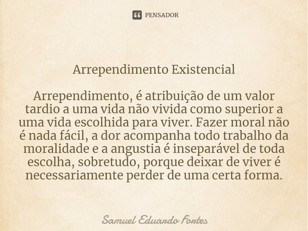 ⁠Arrependimento Existencial Arrependimento, é atribuição de um valor tardio a uma vida não vivida como superior a uma vida escolhida para viver. Fazer moral não... Frase de Samuel Eduardo Fortes.