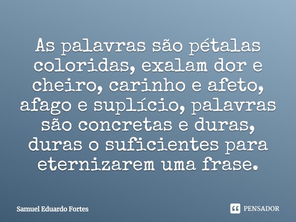 ⁠As palavras são pétalas coloridas, exalam dor e cheiro, carinho e afeto, afago e suplício, palavras são concretas e duras, duras o suficientes para eternizarem... Frase de Samuel Eduardo Fortes.