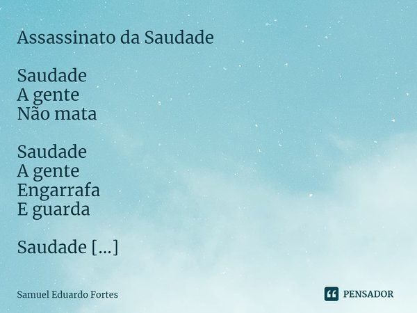 Assassinato da Saudade Saudade
A gente
Não mata Saudade
A gente
Engarrafa
E guarda Saudade
É coisa boa
Que fica lá Quietinha
Bem guardada
Onde deve
Ficá... Frase de Samuel Eduardo Fortes.