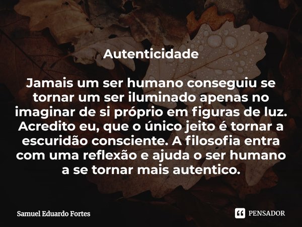 ⁠Autenticidade Jamais um ser humano conseguiu se tornar um ser iluminado apenas no imaginar de si próprio em figuras de luz. Acredito eu, que o único jeito é to... Frase de Samuel Eduardo Fortes.