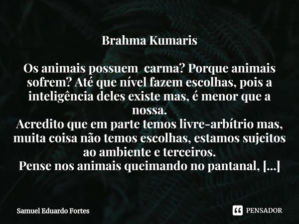 Brahma Kumaris Os animais possuem carma? Porque animais sofrem? Até que nível fazem escolhas, pois a inteligência deles existe mas, é menor que a nossa.
Acredit... Frase de Samuel Eduardo Fortes.