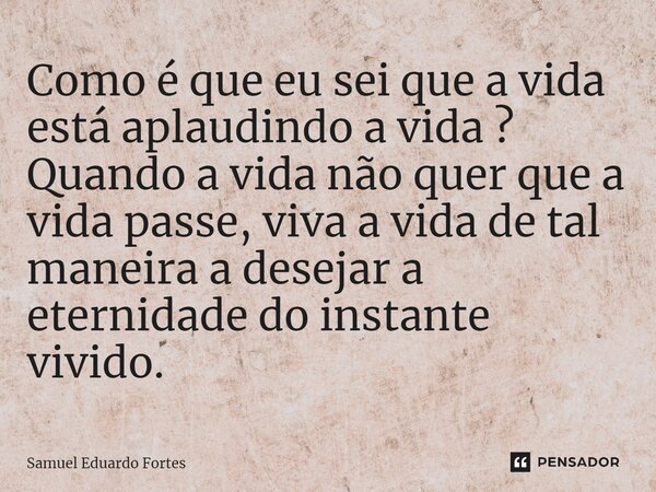 ⁠Como é que eu sei que a vida está aplaudindo a vida ? Quando a vida não quer que a vida passe, viva a vida de tal maneira a desejar a eternidade do instante vi... Frase de Samuel Eduardo Fortes.