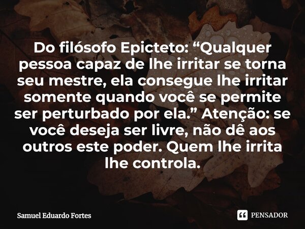 ⁠Do filósofo Epicteto: “Qualquer pessoa capaz de lhe irritar se torna seu mestre, ela consegue lhe irritar somente quando você se permite ser perturbado por ela... Frase de Samuel Eduardo Fortes.