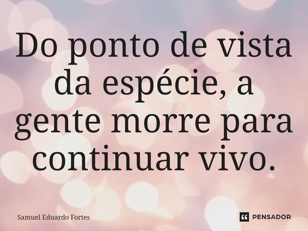 ⁠Do ponto de vista da espécie, a gente morre para continuar vivo.... Frase de Samuel Eduardo Fortes.